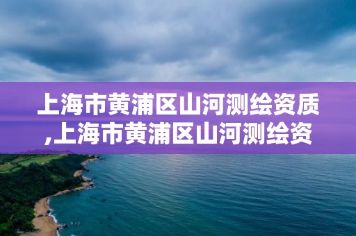 上海市黃浦區山河測繪資質,上海市黃浦區山河測繪資質公司