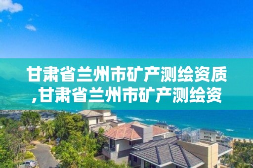 甘肅省蘭州市礦產測繪資質,甘肅省蘭州市礦產測繪資質公示