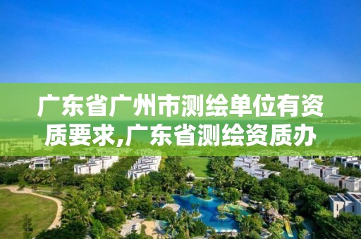 廣東省廣州市測繪單位有資質(zhì)要求,廣東省測繪資質(zhì)辦理流程。