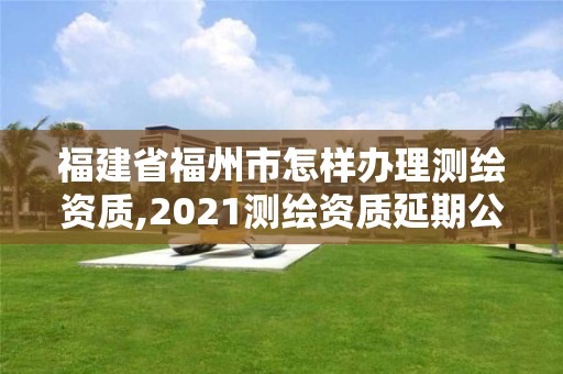 福建省福州市怎樣辦理測繪資質,2021測繪資質延期公告福建省。