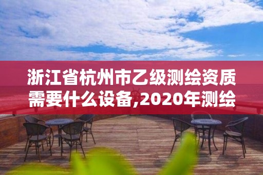 浙江省杭州市乙級測繪資質需要什么設備,2020年測繪資質乙級需要什么條件