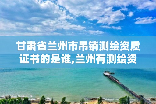 甘肅省蘭州市吊銷測繪資質證書的是誰,蘭州有測繪資質的公司有