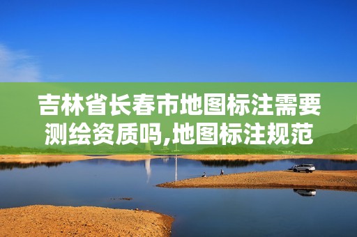 吉林省長春市地圖標注需要測繪資質嗎,地圖標注規范。