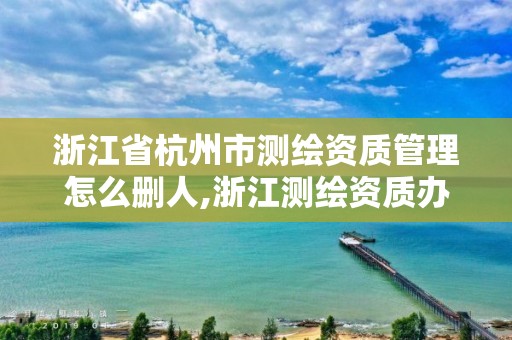 浙江省杭州市測繪資質管理怎么刪人,浙江測繪資質辦理流程。