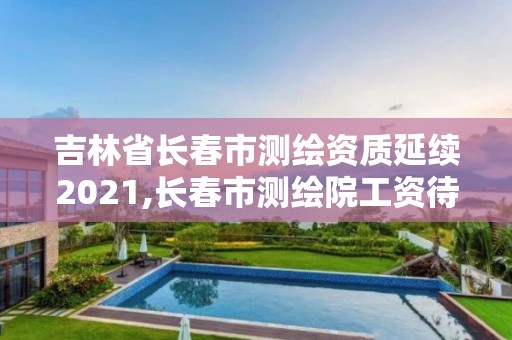 吉林省長春市測繪資質延續2021,長春市測繪院工資待遇