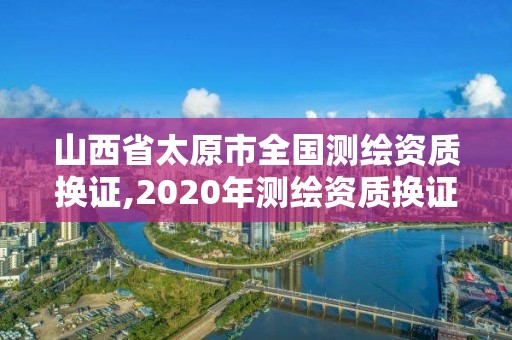 山西省太原市全國測繪資質換證,2020年測繪資質換證