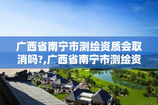 廣西省南寧市測繪資質會取消嗎?,廣西省南寧市測繪資質會取消嗎最新消息