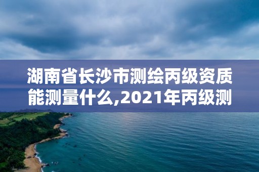 湖南省長沙市測繪丙級資質能測量什么,2021年丙級測繪資質申請需要什么條件