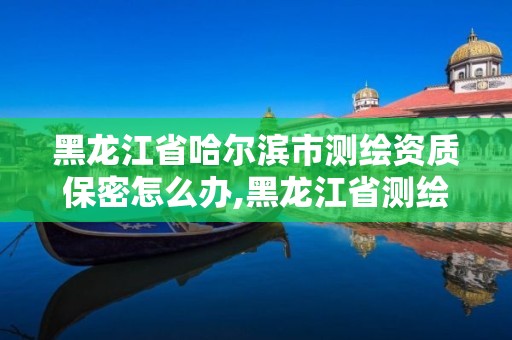 黑龍江省哈爾濱市測繪資質保密怎么辦,黑龍江省測繪資質延期通知。