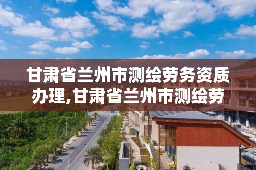 甘肅省蘭州市測繪勞務資質辦理,甘肅省蘭州市測繪勞務資質辦理地點