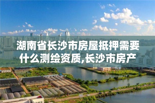 湖南省長沙市房屋抵押需要什么測繪資質,長沙市房產抵押流程。