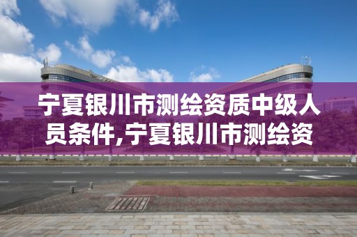 寧夏銀川市測繪資質中級人員條件,寧夏銀川市測繪資質中級人員條件最新