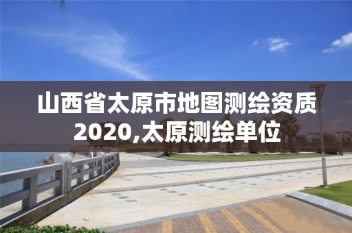 山西省太原市地圖測(cè)繪資質(zhì)2020,太原測(cè)繪單位