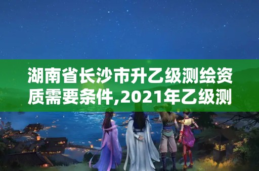 湖南省長沙市升乙級(jí)測繪資質(zhì)需要條件,2021年乙級(jí)測繪資質(zhì)申報(bào)材料