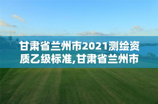 甘肅省蘭州市2021測繪資質乙級標準,甘肅省蘭州市2021測繪資質乙級標準查詢