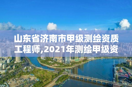 山東省濟南市甲級測繪資質工程師,2021年測繪甲級資質申報條件