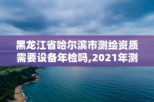 黑龍江省哈爾濱市測繪資質需要設備年檢嗎,2021年測繪資質辦理。