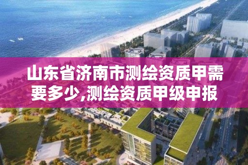 山東省濟南市測繪資質甲需要多少,測繪資質甲級申報條件