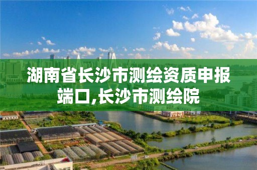 湖南省長沙市測繪資質申報端口,長沙市測繪院