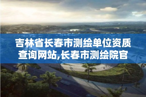 吉林省長春市測繪單位資質查詢網站,長春市測繪院官網