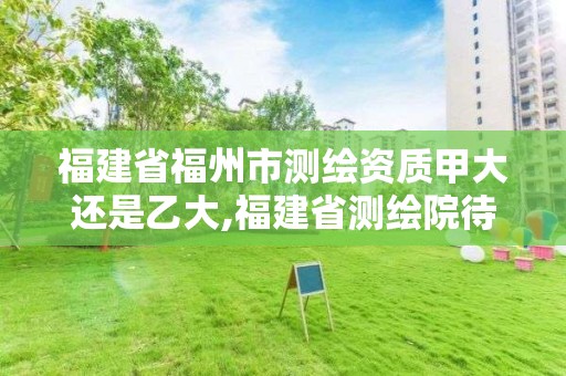 福建省福州市測繪資質甲大還是乙大,福建省測繪院待遇