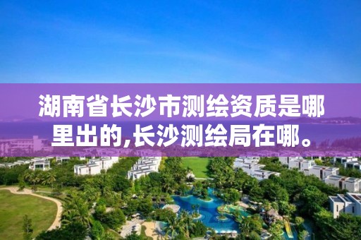 湖南省長沙市測繪資質是哪里出的,長沙測繪局在哪。