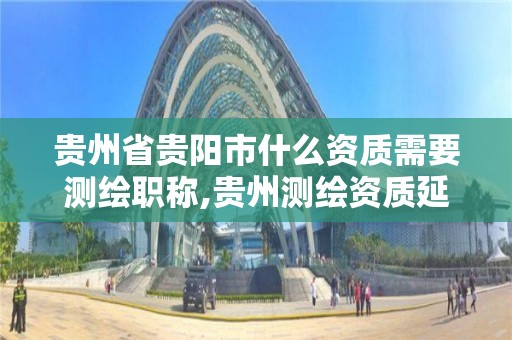 貴州省貴陽市什么資質需要測繪職稱,貴州測繪資質延期公告