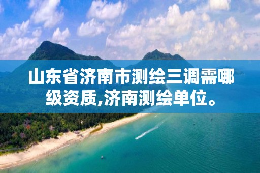 山東省濟南市測繪三調需哪級資質,濟南測繪單位。