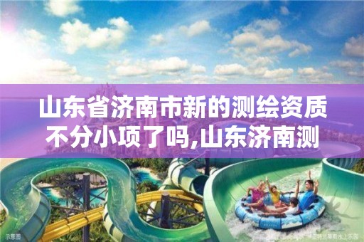 山東省濟南市新的測繪資質不分小項了嗎,山東濟南測繪公司有哪些