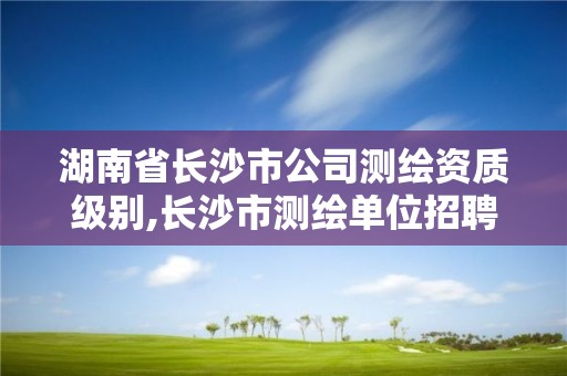 湖南省長沙市公司測繪資質級別,長沙市測繪單位招聘