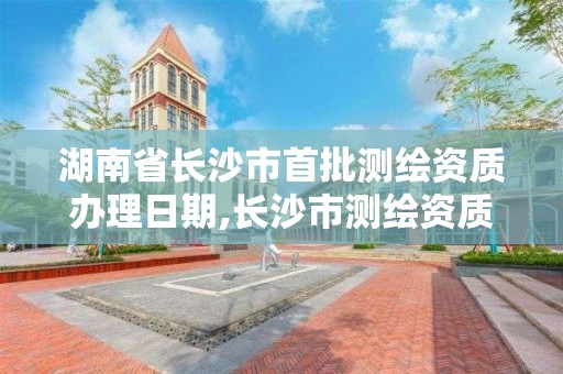 湖南省長沙市首批測繪資質辦理日期,長沙市測繪資質單位名單