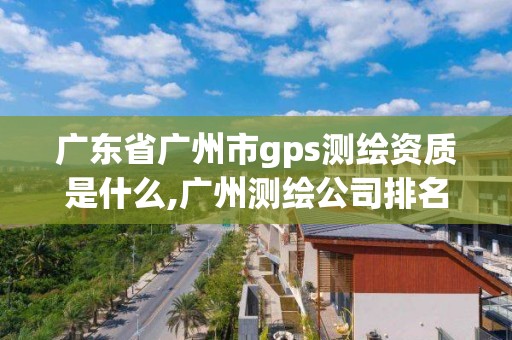 廣東省廣州市gps測繪資質是什么,廣州測繪公司排名名單