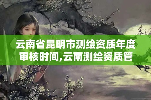 云南省昆明市測繪資質年度審核時間,云南測繪資質管理平臺查詢