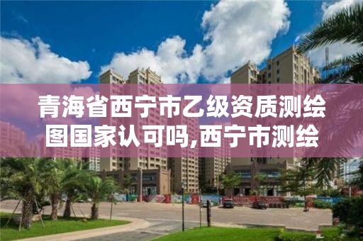 青海省西寧市乙級資質測繪圖國家認可嗎,西寧市測繪院招聘公示