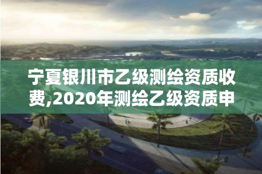 寧夏銀川市乙級測繪資質收費,2020年測繪乙級資質申報條件