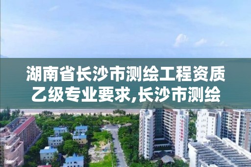 湖南省長沙市測繪工程資質(zhì)乙級專業(yè)要求,長沙市測繪單位招聘