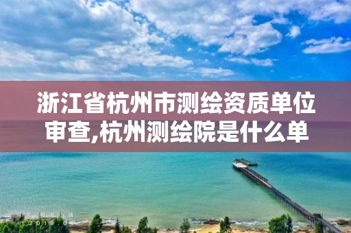 浙江省杭州市測繪資質單位審查,杭州測繪院是什么單位