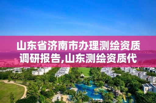 山東省濟南市辦理測繪資質(zhì)調(diào)研報告,山東測繪資質(zhì)代辦