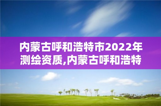 內蒙古呼和浩特市2022年測繪資質,內蒙古呼和浩特市2022年測繪資質查詢