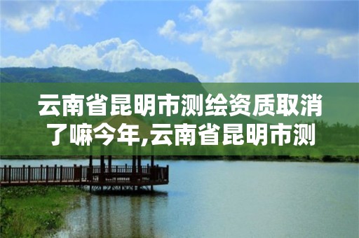 云南省昆明市測繪資質取消了嘛今年,云南省昆明市測繪資質取消了嘛今年12月