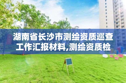 湖南省長沙市測繪資質巡查工作匯報材料,測繪資質檢查。