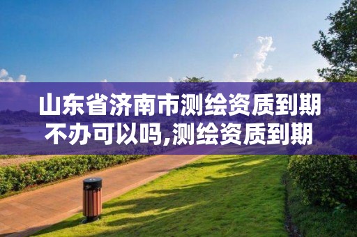 山東省濟南市測繪資質到期不辦可以嗎,測繪資質到期后怎么續期?。