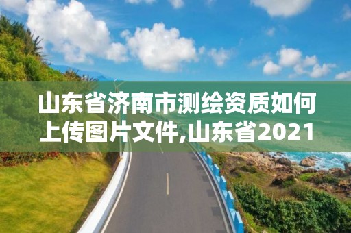 山東省濟南市測繪資質如何上傳圖片文件,山東省2021測繪資質延期公告