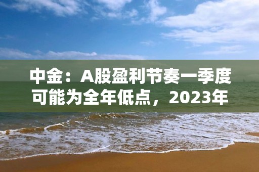 中金：A股盈利節奏一季度可能為全年低點，2023年呈現逐季改善，盈利上行周期過程中，重點關注盈利修復彈性