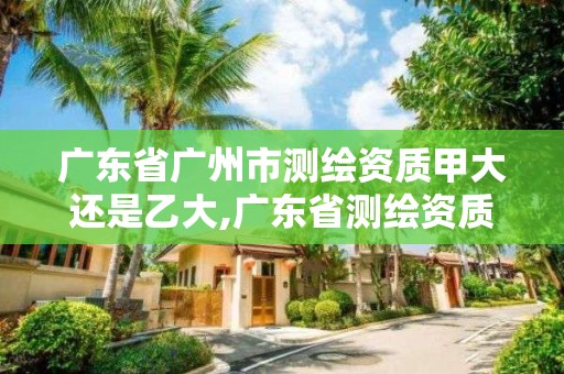 廣東省廣州市測繪資質甲大還是乙大,廣東省測繪資質單位名單。