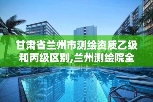 甘肅省蘭州市測繪資質(zhì)乙級和丙級區(qū)別,蘭州測繪院全稱