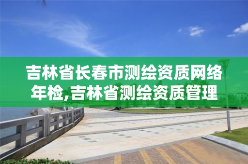 吉林省長春市測繪資質網絡年檢,吉林省測繪資質管理平臺