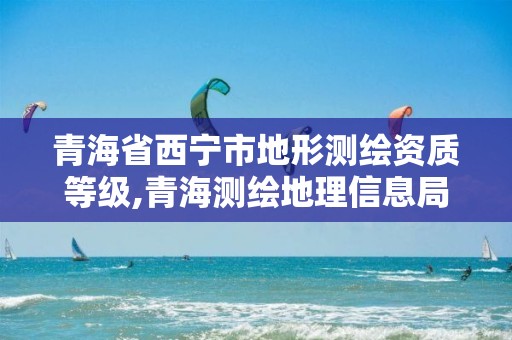 青海省西寧市地形測繪資質等級,青海測繪地理信息局官網