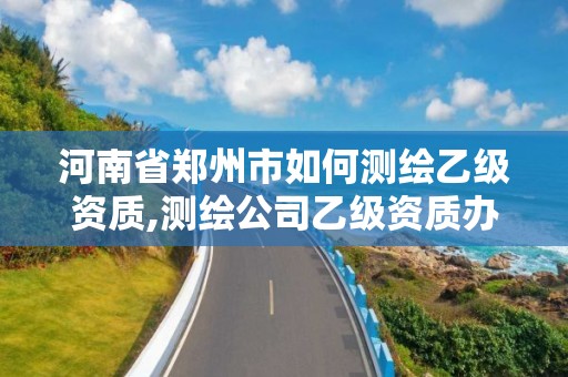 河南省鄭州市如何測繪乙級資質,測繪公司乙級資質辦理需要些條件