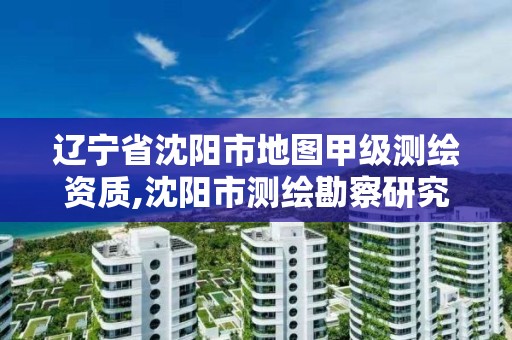 遼寧省沈陽市地圖甲級測繪資質,沈陽市測繪勘察研究院